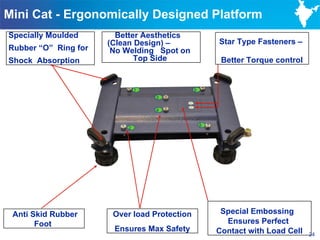 Mini Cat - Ergonomically Designed Platform
Specially Moulded       Better Aesthetics
                      (Clean Design) –                Star Type Fasteners –
Rubber “O” Ring for    No Welding Spot on
Shock Absorption             Top Side                  Better Torque control


                              1               5
                                  3

                                  4


                                                  6
                          2




 Anti Skid Rubber      Over load Protection            Special Embossing
       Foot                                             Ensures Perfect
                       Ensures Max Safety             Contact with Load Cell   24
 