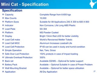 Mini Cat - Specification
Specification
 Capacity                       Complete Range from 6-600 kgs
 Max Counts                     10,000
 Platform Sizes                 Suitable for All Applications 240 X 300 to 600 X 800
 Indicator                      Non Corrosive, Life Long ABS Plastic
 Load Plate                     SS 304
 Platform                       MS Powder Coated
 Display                        Bright 13mm Red LED for better visibility
 Load Cell make                 World‘s Renowned Mettler Toledo
 Load Cell MOC                  Aluminum Increases Loadcell Life
 Load Cell Protection           IP 65 can be used in dusty and humid condition
 Simple Operation               Net, Tare, Gross
 Safe Over Lod Protection       150% protects in case of Impact loading
 Ultimate Overload Protection   300%
 Back rail                      Available SS/MS – Optional for better support
 Battery Pack                   Available – Optional Suitable In case of Power Problem
 Wall Mounting Bracket          Available – Optional for better space utilisation
 Application                    All Dry Application                                      27
 