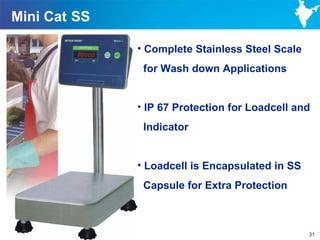 Mini Cat SS

              • Complete Stainless Steel Scale
               for Wash down Applications


              • IP 67 Protection for Loadcell and
               Indicator


              • Loadcell is Encapsulated in SS
               Capsule for Extra Protection



                                                 31
 