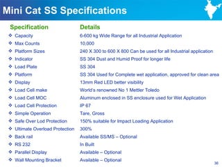 Mini Cat SS Specifications
 Specification                    Details
  Capacity                       6-600 kg Wide Range for all Industrial Application
  Max Counts                     10,000
  Platform Sizes                 240 X 300 to 600 X 800 Can be used for all Industrial application
  Indicator                      SS 304 Dust and Humid Proof for longer life
  Load Plate                     SS 304
  Platform                       SS 304 Used for Complete wet application, approved for clean area
  Display                        13mm Red LED better visibility
  Load Cell make                 World‘s renowned No 1 Mettler Toledo
  Load Cell MOC                  Aluminum enclosed in SS enclosure used for Wet Application
  Load Cell Protection           IP 67
  Simple Operation               Tare, Gross
  Safe Over Lod Protection       150% suitable for Impact Loading Application
  Ultimate Overload Protection   300%
  Back rail                      Available SS/MS – Optional
  RS 232                         In Built
  Parallel Display               Available – Optional
  Wall Mounting Bracket          Available – Optional
                                                                                                      36
 