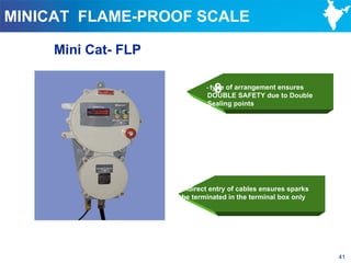 MINICAT FLAME-PROOF SCALE

     Mini Cat- FLP

                              8
                            - type of arrangement ensures
                            DOUBLE SAFETY due to Double
                            Sealing points




                     Indirect entry of cables ensures sparks
                     be terminated in the terminal box only




                                                               41
 