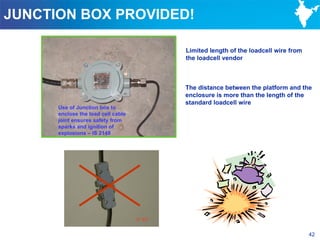 JUNCTION BOX PROVIDED!

                                    Limited length of the loadcell wire from
                                    the loadcell vendor



                                    The distance between the platform and the
                                    enclosure is more than the length of the
                                    standard loadcell wire
      Use of Junction box to
      enclose the load cell cable
      joint ensures safety from
      sparks and ignition of
      explosions – IS 2148




                                                                               42
 