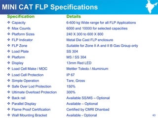 MINI CAT FLP Specifications
 Specification                    Details
  Capacity                       6-600 kg Wide range for all FLP Applications
  Max Counts                     6000 and 10000 for selected capacities
  Platform Sizes                 240 X 300 to 600 X 800
  FLP Indicator                  Metal Die Cast FLP enclosure
  FLP Zone                       Suitable for Zone II A and II B Gas Group only
  Load Plate                     SS 304
  Platform                       MS / SS 304
  Display                        13mm Red LED
  Load Cell Make / MOC           Mettler Toledo / Aluminium
  Load Cell Protection           IP 67
  Simple Operation               Tare, Gross
  Safe Over Lod Protection       150%
  Ultimate Overload Protection   300%
  Back rail                      Available SS/MS – Optional
  Parallel Display               Available – Optional
  Flame Proof Certification      Certified by CMRI Dhanbad
  Wall Mounting Bracket          Available - Optional                             43
 