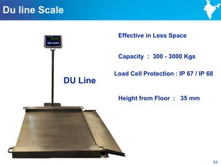 Du line Scale

                       Effective in Less Space


                       Capacity : 300 - 3000 Kgs

                      Load Cell Protection : IP 67 / IP 68
            DU Line
                       Height from Floor : 35 mm




                                                             53
 