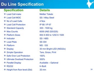Du Line Specification
 Specification                     Details
  Load Cell make                  Mettler Toledo
  Load Cell MOC                   SS / Alloy Steel
  No of Load Cells                4 Nos
  Load Cell Protection            IP 68 / IP 67
  Standard Capacity               300 - 1500 kg
  Max Counts                      6000 (IND 220/225)
  Platform Sizes                  850 X 850 to 1250 X 1500
  Indicator                       SS / ABS
  Load Plate                      SS 304
  Platform                        MS / SS
  Display                         30 mm Bright LED (IND22x)
  Simple Operation                Tare, Gross, Print
  Safe Over Lod Protection        150%
  Ultimate Overload Protection    300%
  Parallel Display                Available – Optional
  RS232                           In Built
  Height from floor level (Std)   35 mm                       54
 