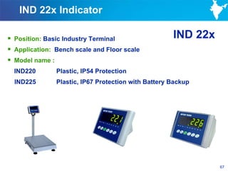 IND 22x Indicator

 Position: Basic Industry Terminal                  IND 22x
 Application: Bench scale and Floor scale
 Model name :
  IND220       Plastic, IP54 Protection
  IND225       Plastic, IP67 Protection with Battery Backup




                                                               67
 