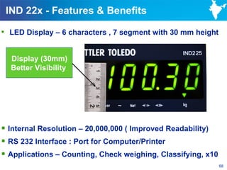 IND 22x - Features & Benefits

 LED Display – 6 characters , 7 segment with 30 mm height


  Display (30mm)
  Better Visibility




 Internal Resolution – 20,000,000 ( Improved Readability)
 RS 232 Interface : Port for Computer/Printer
 Applications – Counting, Check weighing, Classifying, x10
                                                              68
 
