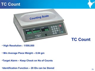 TC Count

                                     le
                               ng Sca
                         Counti




                                                  TC Count
• High Resolution : 1/500,000


• Min Average Piece Weight – 0.04 gm


•Target Alarm – Keep Check on No of Counts


•Identification Function – 20 IDs can be Stored              74
 