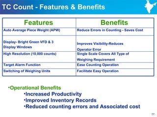 TC Count - Features & Benefits

            Features                            Benefits
Auto Average Piece Weight (APW)   Reduce Errors in Counting - Saves Cost


Display- Bright Green VFD & 3     Improves Visibility-Reduces
Display Windows
                                  Operator Error
High Resolution (10,000 counts)   Single Scale Covers All Type of
                                  Weighing Requirement
Target Alarm Function             Ease Counting Operation
Switching of Weighing Units       Facilitate Easy Operation



  •Operational Benefits
        •Increased Productivity
        •Improved Inventory Records
        •Reduced counting errors and Associated cost
                                                                           77
 