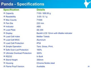 Panda - Specifications
 Specification                    Details
  Capacity                       7100 / 999.95 g
  Readability                    0.05 / 0.1 g
  Max Counts                     71000
  Pan Dia                        232 mm
  Indicator                      ABS
  Load Plate                     SS 304
  Display                        Backlit LCD 12mm with tiltable indicator
  Load Cell make                 Mettler Toledo
  Load Cell MOC                  Aluminum
  Load Cell Protection           IP54
  Simple Operation               Tare, Gross, Print,
  Safe Over Lod Protection       150%
  Ultimate Overload Protection   300%
  RS232                          In Built
  Stand Height                   350mm
  Housing                        Chrome Nickle steel
  Flame Proof Version            Available                                  88
 