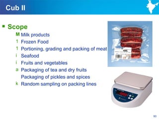 Cub II

 Scope
    M Milk products
    1 Frozen Food
    1 Portioning, grading and packing of meat
    i Seafood
    i Fruits and vegetables
    a Packaging of tea and dry fruits
      Packaging of pickles and spices
    k Random sampling on packing lines




                                                93
 