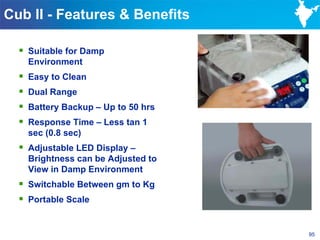 Cub II - Features & Benefits

   Suitable for Damp
      Environment
     Easy to Clean
     Dual Range
     Battery Backup – Up to 50 hrs
     Response Time – Less tan 1
      sec (0.8 sec)
   Adjustable LED Display –
      Brightness can be Adjusted to
      View in Damp Environment
   Switchable Between gm to Kg
   Portable Scale


                                      95
 