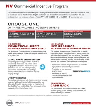NV Commercial Incentive Program
             The Nissan Commercial Incentive Program1 is designed specifically for business owners who use commercial vans
             as an integral part of their business. Eligible customers can choose from one of three valuable offers that are
             available when you purchase or lease a Nissan NV1500, NV2500 HD or NV3500 HD commercial van.



             CHOOSE ONE
             OF THREE VALUABLE INCENTIVE OFFERS




             No-Charge                                                                                                                    No-Charge
             Commercial Upfit                                                                                                             NCV Graphics
             Packages from Adrian Steel®                                                                                                  Package from Original Wraps
             The No-Charge Commercial Upfit incentive offers you the                                                                      This package allows you up to 70 square feet of graphic
             choice of two packages to pick from for your Standard Roof                                                                   material to create a customized exterior graphic design that
             or High Roof van.                                                                                                            will be installed on your NV van at no charge. The graphic
                                                                                                                                          design can include logos, business contact information and
             Cargo Management System                                                                                                      unique slogans – virtually anything you can imagine to help
             This package provides you with the flexibility to                                                                            promote your business. The graphics package includes:
             conveniently store cargo with a steel cabin/
                                                                                                                                          •	 Professional creative design assistance to create the
             cargo partition, three 44-inch shelving units
                                                                                                                                             right graphics to represent your business
             (two driver side and one passenger side),
             rail-mounted installation for easy package                                                                                   •	 Production of your approved
             reconfiguration and a four-hook bar to provide                                                                                  graphic design
             hanging storage.                                                                                                             •	 Installation on your NV
                                                                                                                                             commercial van by a certified
             UTILITY PACKAGE                                                                                                                 graphics installer
             This package provides you with the convenience of carrying
             cargo and ladders with a steel cabin/cargo partition and
             utility rack. The utility rack is mounted on the exterior of                                                                 commercial
             Standard Roof van models. High Roof van models will be                                                                       CASH BACK
             equipped with an interior ladder rack.                                                                                       This option allows you to take advantage of a $300
                                                                                                                                          incentive, giving you the flexibility to decide where you
                                                                                                                                          need it most for your business.
            1 Incentives available only to a commercial business. Subject to verification and eligibility requirements. See your NCV Dealer for details. Offer valid only for 2012 model year.




13632 8.5x9.5.indd 1                                                                                                                                                                                  7/22/11 6:52 PM
 