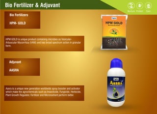 Bio Fertilizer & Adjuvant
Bio Fertilizers
HPM- GOLD
Adjuvant
AASRA
Aasra is a unique new generation worldwide spray booster and activator
which make the agrochemicals such as Insecticide, Fungicide, Herbicide,
Plant Growth Regulator, Fertilizer and Micronutrient perform better.
HPM GOLD is unique product containing microbes as Vesicular-
Arbuscular Mycorrhiza (VAM) and has broad spectrum action in granular
form.
 