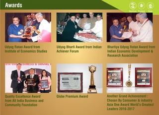 Awards
Udyog Ratan Award from
Institute of Economics Studies
Udyog Bharti Award from Indian
Achiever Forum
Bhartiya Udyog Ratan Award from
Indian Economic Development &
Research Association
Quality Excellence Award
from All India Business and
Community Foundation
Globe Premium Award Another Grand Achievement :
Chosen By Consumer & industry
Asia One Award World’s Greatest
Leaders 2016-2017
 
