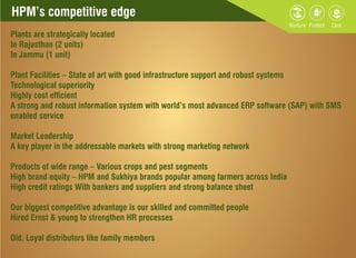 HPM’s competitive edgeHPM’s competitive edge
Plants are strategically located
In Rajasthan (2 units)
In Jammu (1 unit)
Plant Facilities – State of art with good infrastructure support and robust systems
Technological superiority
Highly cost efcient
A strong and robust information system with world’s most advanced ERP software (SAP) with SMS
enabled service
Market Leadership
A key player in the addressable markets with strong marketing network
Products of wide range – Various crops and pest segments
High brand equity – HPM and Sukhiya brands popular among farmers across India
High credit ratings With bankers and suppliers and strong balance sheet
Our biggest competitive advantage is our skilled and committed people
Hired Ernst & young to strengthen HR processes
Old, Loyal distributors like family members
 