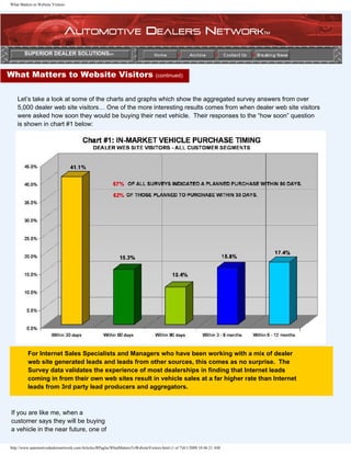What Matters to Website Visitors




        SUPERIOR DEALER SOLUTIONSsm



What Matters to Website Visitors                                                  (continued)



    Let’s take a look at some of the charts and graphs which show the aggregated survey answers from over
    5,000 dealer web site visitors… One of the more interesting results comes from when dealer web site visitors
    were asked how soon they would be buying their next vehicle. Their responses to the “how soon” question
    is shown in chart #1 below:




          For Internet Sales Specialists and Managers who have been working with a mix of dealer
          web site generated leads and leads from other sources, this comes as no surprise. The
          Survey data validates the experience of most dealerships in finding that Internet leads
          coming in from their own web sites result in vehicle sales at a far higher rate than Internet
          leads from 3rd party lead producers and aggregators.



If you are like me, when a
customer says they will be buying
a vehicle in the near future, one of

http://www.automotivedealersnetwork.com/Articles/RPaglia/WhatMattersToWebsiteVisitors.html (1 of 7)4/1/2008 10:46:21 AM
 