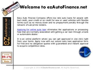 Copyright © 2014 EZautofinance.net. All Rights Reserved.
Welcome to ezAutoFinance.net
Easy Auto Finance Company offers low rate auto loans for people with
bad credit, poor credit or no credit for new or used vehicles with flexible
terms such as no money down and no prepayment penalty through the
network of sub-prime lenders.
Applying for online auto loan eliminates the applications or processing
fees that are normally associated with getting a car loan through a bank
or automobile dealer.
It is an online platform where you can get approved in one click right
from your home. Apply now with our secure auto loan application form
for free and no obligation quotes with guaranteed and instant approval
to acquire competitive rates.
 