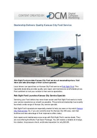Dealership Delivers Quality Kansas City Ford Service
Rob Sight Ford provides Kansas City Ford service at reasonable prices. Visit
them and take advantage of their current specials.
Local drivers can spend less on Kansas City Ford service at Rob Sight Ford. This
reputable dealership provides quality auto repair and maintenance at affordable prices.
Feel confident to trust your vehicle to their service specialists.
Rob Sight Ford Launches Kansas City Service Specials
Servicing your Ford vehicle has never been easier and Rob Sight Ford wants to make
your service experience as smooth as possible. This prominent dealership has recently
launched a wide range of Kansas City service specials.
Rob Sight Ford’s specials are especially created to help you save on top-notch Kansas
City Ford service. So, if you are currently near the Kansas City MO area, visit their
facilities and take advantage of their impressive offers today.
Auto repairs and maintenance are a snap with Rob Sight Ford’s service deals. They
are now offering the Works Fuel Saver Package. You will receive a reliable oil change,
tire rotation, tire pressure check, and brake inspection for only $39.95.
 