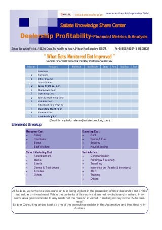 “ What Gets Monitored Get Improved ” 
Satiate Knowledge Share Center 
Newsletter Date 8th September 2014 
Dealership Profitability-Financial Metrics & Analysis 
Satiate Consulting Pvt Ltd., #155,3rd Cross,3rd Main,Minhaj Nagar JP Nagar Post,Bangalore-560078. Ph:+91 9900246597,+91 9980015212 
www.satiateconsulting.com 
Sample Financial Format for Monthly Performance Review 
(Email for any help: rahman@satiateconsulting.com) 
Elements Breakup 
At Satiate, we strive to assist our clients in being vigilant in the protection of their dealership net profits and return on investment. While the contents of this work aid are not revolutionary in nature, they serve as a good reminder to any reader of the “basics” involved in making money in the “Auto busi- ness” 
Satiate Consulting prides itself as one of the consulting enabler in the Automotive and Health care in- dustries 
Indicators 
Particulars 
New Vehicle 
Used Vehicle 
Service 
Parts 
Body Shop 
Total 
Numbers 
a 
Turnover 
b 
Other Income 
c 
Cost of Sales 
d 
Gross Profit (a+b-c) 
e 
Manpower Cost 
f 
Operating Cost 
g 
Sales & Marketing Cost 
h 
Variable Cost 
i 
Total Cost (d+e+f+g+h) 
j 
Operating Profit (d-i) 
k 
Finance Cost 
l 
Cash Profit (j-k) 
Manpower Cost 
 Salary 
 Incentives 
 Bonus 
 Staff Welfare 
Operating Cost 
 Rent 
 Power & Fuel 
 Security 
 Housekeeping 
Sales & Marketing Cost 
 Advertisement 
 Media 
 Events 
 Demos & Test drives 
 Activities 
 Others 
Variable Cost 
 Communication 
 Printing & Stationery 
 Travelling 
 Insurance on (Assets & Inventory) 
 AMC 
 Training 
 Others  