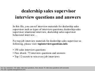 Interview questions and answers – free download/ pdf and ppt file
dealership sales supervisor
interview questions and answers
In this file, you can ref interview materials for dealership sales
supervisor such as types of interview questions, dealership sales
supervisor situational interview, dealership sales supervisor
behavioral interview…
For top job interview materials for dealership sales supervisor as
following, please visit: topinterviewquestions.info
• 150 sales interview questions
• Free ebook: 75 interview questions and answers
• Top 12 secrets to win every job interviews
For top materials: 150 sales interview questions, free ebook: 75 interview questions with answers
Pls visit: topinterviewquesitons.info
 