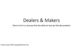Dealers & Makers
Dans la vie il y a ceux qui font des deals et ceux qui font des produits
Thomas Guyon 2018 / tguyon@hotmail.com
 