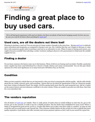 November 5th, 2011                                                                                             Published by: deanh1979




Finding a great place to
buy used cars.
  We've all had good experiences with used car dealers, but there are plenty of bad stories hanging around. So how can you
  be sure you wont be let down when searching for used cars?


Used cars, are all the dealers out there bad!
Planning to purchase a used car? You are just part of a large number of people in the same boat.. Buying used cars is relatively
more convenient and inexpensive as compared to buying a new one. On a vehicles first day out it begins to decrease in value
this is why numerous people select to purchase used cars as an alternative to new. When it comes to buying used motors, you
ought to be just as sensible when selecting a vendor. Continue reading to discover a few great pointers to help locate the suitable
supplier for you.


Finding a dealer

Do you know someone who knows some one in the business. Plenty of drivers are buying used cars lately. Possibly a particular
motor supplier has been used beforehand by a friend or family relation and comes recommended You see the past clients
opinions are of the most significance as so many forecourts will believe they are the best.




Condition

When you have spotted a vehicle that you are interested in, take your time in assessing the vehicles quality. Ask the seller details
about the car: inside, external, parts, and everything. Ensure that you do check the speedometer of the car. Numerous people
have been victims of odometer fraud. Put simply, you’ll be paying much more than the used carsactual cost. Ask for a report
on the motors history and mot/odometer certificate to be more certain. If they are unable to provide you with these, then look
for a car somewhere else




The vendors reputation

Not all dealers of used cars are reliable. There is really plenty of traders that are totally brilliant at what they do, get on the
forums, get on the research. It really is key for a reliable purchase. Has the dealer been established for many years? Where a
dealer is recognized for great service, go for it. A trader that allows you to take a test drive really is a positive, as some try and
avoid this and you would need to ask yourself why. This is because reliable dealers do this as kind of a rule to uphold their good
quality reputation. Good dealers also offer warranty and various payment options so don't rush in your search for a good one.




                                                                                                                                    1
 