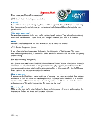 15 | P a g e
SupportTools
Does the parts staff have all necessary tools?
(EPC, Parts bulletin, dealer’s system terminal….)
Criteria:
Support tools such as parts catalogs (e.g. Paper booklet, epc, parts bulletin, and information technology
(e.g. System, networks, and software) are very powerful tools that should be used to optimize your
parts business.
Why is this important?
Parts catalogs support the dealer parts staff in running the daily business. They help technicians identify
which parts are needed for a repair and/or parts managers for which parts need to be ordered.
Hints
Below are list of catalogs type and main systems that can be used in the business.
-DMS (Dealer Management System)
It is a software package that supports dealers with the daily running of their business. This system
typically covers parts ordering to distributors, dealer warehouse administration, and dealer parts pricing
and accounting.
RIM (Retail Inventory Management)
RIM systems are a development that some manufactures offer to their dealers. RIM systems connect to
distributors and allow distributors to manage dealer inventory by suggesting orders. For dealers this
means that most inventory ordering will be automatic resulting in higher dealer off – the shelf fill rates,
lower inventory and more parts manager time available.
How to improve?
It is recommended that dealers encourage the use of computers and system as a tools in their business.
Ensure that all items are usable and in working condition. Update parts information has to be available
any time for the staff to ensure accurate parts are being stocked and delivered to service department
and to customers. This is also important for ‘’Fix it right the first time.’’
How to check?
Make sure the parts staff is using the latest hard copy and software as well as parts catalogues in order
to guarantee the best and fastest service to your customers.
 