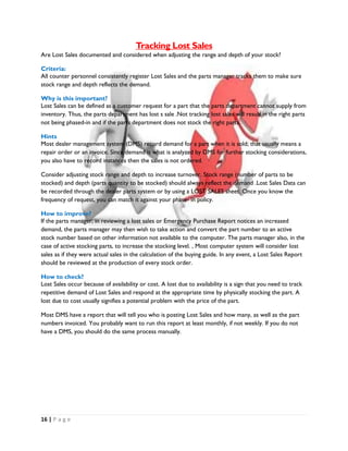 16 | P a g e
Tracking Lost Sales
Are Lost Sales documented and considered when adjusting the range and depth of your stock?
Criteria:
All counter personnel consistently register Lost Sales and the parts manager tracks them to make sure
stock range and depth reflects the demand.
Why is this important?
Lost Sales can be defined as a customer request for a part that the parts department cannot supply from
inventory. Thus, the parts department has lost s sale .Not tracking lost sales will result in the right parts
not being phased-in and if the parts department does not stock the right parts.
Hints
Most dealer management system (DMS) record demand for a part when it is sold; that usually means a
repair order or an invoice. Since demand is what is analyzed by DMS for further stocking considerations,
you also have to record instances then the sales is not ordered.
Consider adjusting stock range and depth to increase turnover. Stock range (number of parts to be
stocked) and depth (parts quantity to be stocked) should always reflect the demand .Lost Sales Data can
be recorded through the dealer parts system or by using a LOST SALES sheet. Once you know the
frequency of request, you can match it against your phase- in policy.
How to improve?
If the parts manager, in reviewing a lost sales or Emergency Purchase Report notices an increased
demand, the parts manager may then wish to take action and convert the part number to an active
stock number based on other information not available to the computer. The parts manager also, in the
case of active stocking parts, to increase the stocking level. , Most computer system will consider lost
sales as if they were actual sales in the calculation of the buying guide. In any event, a Lost Sales Report
should be reviewed at the production of every stock order.
How to check?
Lost Sales occur because of availability or cost. A lost due to availability is a sign that you need to track
repetitive demand of Lost Sales and respond at the appropriate time by physically stocking the part. A
lost due to cost usually signifies a potential problem with the price of the part.
Most DMS have a report that will tell you who is posting Lost Sales and how many, as well as the part
numbers invoiced. You probably want to run this report at least monthly, if not weekly. If you do not
have a DMS, you should do the same process manually.
 