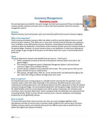18 | P a g e
Inventory Management
Inventory count
Are job descriptions provided for the parts manager and other parts personnel? Does the dealership
conduct periodic inventory and cycle count to ensure that stock quantities match the inventory
management system?
Criteria:
Physical inventory count and periodic cycle count should be performed to ensure inventory integrity.
Why is this important?
Cycle counting and physical inventory offers the ability to perform periodic physical counts on small
portions of your inventory. This allows you to count your inventory several times per year, giving you
more confidence in the shelf quantity accuracy. Moreover, annual physical inventories are absolutely
essential to allow the dealership a reconciliation of the inventory stocked versus the inventory shown in
the general ledger. However, an annual inventory alone is not satisfactory. A cycle count allowing the
parts manager to get through all of the parts on the shelf at least twice a year is recommended and is
preferred.
Hints
The parts department receives many benefits from accurate on – hand counts:
 Fewer unexpected variances at the time of the physical inventory (both count and vs. the
general ledger)
 The inventory management system ( Dealership Management System ) will stock better
inventory ( higher terns and better fill rate )
 Counter person confidence and productivity will increase. The counter person will trust the
system and will not have to verify the bins.
 Miss posting , damaged items, theft, etc. can be noticed earlier and addressed throughout the
year rather than trying to address shortage issues once a year.
How to improve?
A comprehensive cycle counting program is a valuable tool for ensuring that the quantities in your
computer system match with what is physically in the warehouse. By performing the cycle counts,
inspecting and verifying adjustments, and making the physical inventory adjustments to both the physical
inventory and general ledger, the annual physical adjustment with the general ledger should be minimal.
An added benefits is that the annual physical count will be quicker if systematic and consistent cycle
counting is used in the parts department. Cycle counting provides the dealership many operational and
accounting benefits. Order accuracy, fill-rate, inventory turns, customer satisfaction, and employee
productivity can all significantly improve.
How to check?
To ensure that stock levels remain accurate over time, you must investigate significant stock
discrepancies and take corrective action to prevent similar problems from reoccurring in the future.
Validate inventory reports and randomly picks parts from different parts class to examine how the
system fairs against your physical inventory.
 