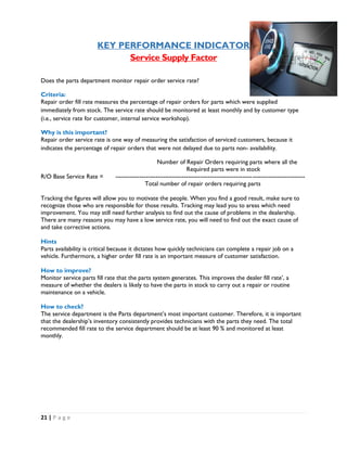21 | P a g e
KEY PERFORMANCE INDICATOR
Service Supply Factor
Does the parts department monitor repair order service rate?
Criteria:
Repair order fill rate measures the percentage of repair orders for parts which were supplied
immediately from stock. The service rate should be monitored at least monthly and by customer type
(i.e., service rate for customer, internal service workshop).
Why is this important?
Repair order service rate is one way of measuring the satisfaction of serviced customers, because it
indicates the percentage of repair orders that were not delayed due to parts non- availability.
Number of Repair Orders requiring parts where all the
Required parts were in stock
R/O Base Service Rate = ----------------------------------------------------------------------------------------------
Total number of repair orders requiring parts
Tracking the figures will allow you to motivate the people. When you find a good result, make sure to
recognize those who are responsible for those results. Tracking may lead you to areas which need
improvement. You may still need further analysis to find out the cause of problems in the dealership.
There are many reasons you may have a low service rate, you will need to find out the exact cause of
and take corrective actions.
Hints
Parts availability is critical because it dictates how quickly technicians can complete a repair job on a
vehicle. Furthermore, a higher order fill rate is an important measure of customer satisfaction.
How to improve?
Monitor service parts fill rate that the parts system generates. This improves the dealer fill rate’, a
measure of whether the dealers is likely to have the parts in stock to carry out a repair or routine
maintenance on a vehicle.
How to check?
The service department is the Parts department’s most important customer. Therefore, it is important
that the dealership’s inventory consistently provides technicians with the parts they need. The total
recommended fill rate to the service department should be at least 90 % and monitored at least
monthly.
 