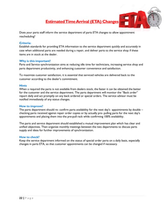 22 | P a g e
EstimatedTimeArrival (ETA) Changes
Does your parts staff inform the service department of parts ETA changes to allow appointment
rescheduling?
Criteria:
Establish standards for providing ETA information to the service department quickly and accurately in
case when additional parts are needed during a repair, and deliver parts to the service shop if these
items are in stock at the dealer.
Why is this important?
Parts and Service synchronization aims at reducing idle time for technicians, increasing service shop and
parts department productivity, and enhancing customer convenience and satisfaction.
To maximize customer satisfaction, it is essential that serviced vehicles are delivered back to the
customer according to the dealer’s commitment.
Hints
When a required the parts is not available from dealers stock, the faster it can be obtained the better
for the customer and the service department. The parts department will monitor the “Back order”
report daily and act promptly on any back ordered or special orders. The service advisor must be
notified immediately of any status changes.
How to improve?
The parts department should re- confirm parts availability for the next day’s appointments by double –
checking parts received against repair order copies or by actually pre- pulling parts for the next day’s
appointments and placing them into the pre-pull rack while confirming 100% availability.
The parts and service department should established a mutual improvement plan which has clear and
unified objectives. Then organize monthly meetings between the two departments to discuss parts
supply and ideas for further improvements of synchronization.
How to check?
Keep the service department informed on the status of special order parts on a daily basis, especially
changes in parts ETA, so that customer appointments can be changed if necessary.
 