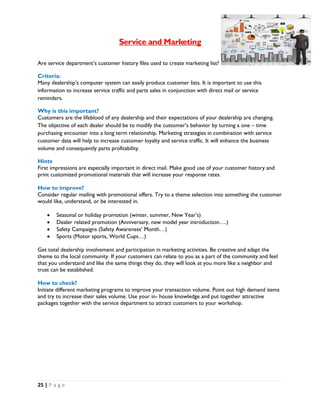 25 | P a g e
Service and Marketing
Are service department’s customer history files used to create marketing list?
Criteria:
Many dealership’s computer system can easily produce customer lists. It is important to use this
information to increase service traffic and parts sales in conjunction with direct mail or service
reminders.
Why is this important?
Customers are the lifeblood of any dealership and their expectations of your dealership are changing.
The objective of each dealer should be to modify the customer’s behavior by turning a one – time
purchasing encounter into a long term relationship. Marketing strategies in combination with service
customer data will help to increase customer loyalty and service traffic. It will enhance the business
volume and consequently parts profitability.
Hints
First impressions are especially important in direct mail. Make good use of your customer history and
print customized promotional materials that will increase your response rates.
How to improve?
Consider regular mailing with promotional offers. Try to a theme selection into something the customer
would like, understand, or be interested in.
 Seasonal or holiday promotion (winter, summer, New Year’s)
 Dealer related promotion (Anniversary, new model year introduction….)
 Safety Campaigns (Safety Awareness’ Month…)
 Sports (Motor sports, World Cups…)
Get total dealership involvement and participation in marketing activities. Be creative and adapt the
theme to the local community. If your customers can relate to you as a part of the community and feel
that you understand and like the same things they do, they will look at you more like a neighbor and
trust can be established.
How to check?
Initiate different marketing programs to improve your transaction volume. Point out high demand items
and try to increase their sales volume. Use your in- house knowledge and put together attractive
packages together with the service department to attract customers to your workshop.
 
