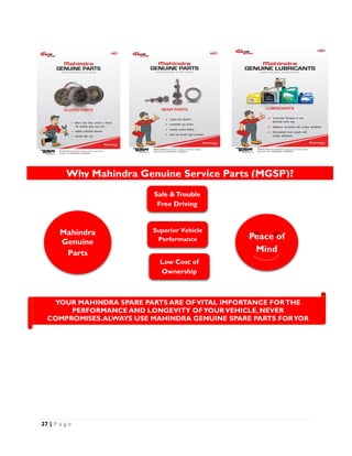 27 | P a g e
Mahindra
Genuine
Parts
Safe &Trouble
Free Driving
Superior Vehicle
Performance
Low Cost of
Ownership
Peace of
Mind
Why Mahindra Genuine Service Parts (MGSP)?
YOUR MAHINDRA SPARE PARTS ARE OFVITAL IMPORTANCE FORTHE
PERFORMANCE AND LONGEVITY OFYOURVEHICLE, NEVER
COMPROMISES.ALWAYS USE MAHINDRA GENUINE SPARE PARTS FORYOR
MAHINDRAVEHICLE.
 