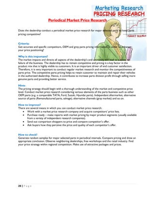 28 | P a g e
Periodical Market Price Research
Does the dealership conduct a periodical market price research for major selected parts to keep parts
pricing competitive?
Criteria:
Get accurate and specific competitors, OEM and grey parts pricing information in order to enhance
your price positioning?
Why is this important?
The market impacts and directs all aspects of the dealership’s and ultimately will lead to success or
failure of the business. The dealership has to remain competitive and pricing is a key factor in the
product mix that is highly visible to customers. It is an important driver of end customer satisfaction.
Therefore, it is very important to conduct regular market research and monitor the competitiveness of
parts price. The competitive parts pricing helps to retain customer to maintain and repair their vehicles
in the authorized dealership. Hence, it contributes to increase parts division profit through selling more
genuine parts and providing better service.
Hints
The pricing strategy should begin with a thorough understanding of the market and competitive price
level. Conduct market price research considering various elements of the parts business such as other
OEM parts (e.g. a comparable TATA, Ford, Suzuki, Hyundai parts). Independent aftermarket, alternative
source of parts (Remanufactured parts, salvage), alternative channels (gray market) and so on.
How to improve?
There are several means in which you can conduct market price research:
 Work with a market price research company and acquire competitors’ price lists.
 Purchase ready – make reports with market pricing by major product segments (usually available
from a variety of independent research companies).
 Send out comparison shoppers to price and compare competitor’s offer.
 Ask buyers how they perceive the price and quality of each competitor’s offer.
How to check?
Generate random samples for major selected parts in periodical intervals. Compare pricing and draw an
appropriate conclusion. Observe neighboring dealerships, free workshops and the retail industry. Find
your price strategy within regional competition. Make use of attractive packages and prices.
 