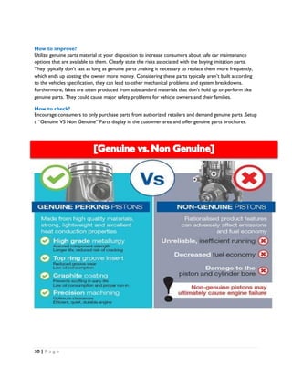 30 | P a g e
How to improve?
Utilize genuine parts material at your disposition to increase consumers about safe car maintenance
options that are available to them. Clearly state the risks associated with the buying imitation parts.
They typically don’t last as long as genuine parts ,making it necessary to replace them more frequently,
which ends up costing the owner more money. Considering these parts typically aren’t built according
to the vehicles specification, they can lead to other mechanical problems and system breakdowns.
Furthermore, fakes are often produced from substandard materials that don’t hold up or perform like
genuine parts. They could cause major safety problems for vehicle owners and their families.
How to check?
Encourage consumers to only purchase parts from authorized retailers and demand genuine parts .Setup
a “Genuine VS Non Genuine” Parts display in the customer area and offer genuine parts brochures.
 