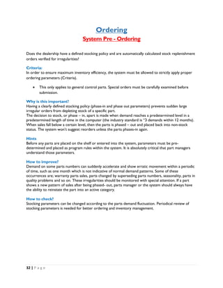 32 | P a g e
Ordering
System Pre - Ordering
Does the dealership have a defined stocking policy and are automatically calculated stock replenishment
orders verified for irregularities?
Criteria:
In order to ensure maximum inventory efficiency, the system must be allowed to strictly apply proper
ordering parameters (Criteria).
 This only applies to general control parts. Special orders must be carefully examined before
submission.
Why is this important?
Having a clearly defined stocking policy (phase-in and phase out parameters) prevents sudden large
irregular orders from depleting stock of a specific part.
The decision to stock, or phase – in, apart is made when demand reaches a predetermined level in a
predetermined length of time in the computer (the industry standard is “3 demands within 12 months).
When sales fall below a certain level, then the parts is phased – out and placed back into non-stock
status. The system won’t suggest reorders unless the parts phases-in again.
Hints
Before any parts are placed on the shelf or entered into the system, parameters must be pre-
determined and placed as program rules within the system. It is absolutely critical that part managers
understand those parameters.
How to improve?
Demand on some parts numbers can suddenly accelerate and show erratic movement within a periodic
of time, such as one month which is not indicative of normal demand patterns. Some of these
occurrences are; warranty parts sales, parts changed by superseding parts numbers, seasonality, parts in
quality problems and so on. These irregularities should be monitored with special attention. If a part
shows a new pattern of sales after being phased- out, parts manager or the system should always have
the ability to reinstate the part into an active category.
How to check?
Stocking parameters can be changed according to the parts demand fluctuation. Periodical review of
stocking parameters is needed for better ordering and inventory management.
 