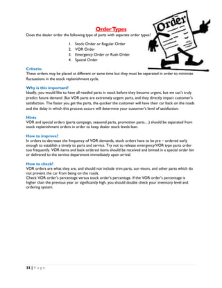 33 | P a g e
OrderTypes
Does the dealer order the following type of parts with separate order types?
1. Stock Order or Regular Order
2. VOR Order
3. Emergency Order or Rush Order
4. Special Order
Criteria:
These orders may be placed at different or same time but they must be separated in order to minimize
fluctuations in the stock replenishment cycle.
Why is this important?
Ideally, you would like to have all needed parts in stock before they become urgent, but we can’t truly
predict future demand .But VOR parts are extremely urgent parts, and they directly impact customer’s
satisfaction. The faster you get the parts, the quicker the customer will have their car back on the roads
and the delay in which this process occurs will determine your customer’s level of satisfaction.
Hints
VOR and special orders (parts campaign, seasonal parts, promotion parts…) should be separated from
stock replenishment orders in order to keep dealer stock levels lean.
How to improve?
In orders to decrease the frequency of VOR demands, stock orders have to be pre – ordered early
enough to establish a timely to parts and service. Try not to release emergency/VOR type parts order
too frequently. VOR items and back ordered items should be received and binned in a special order bin
or delivered to the service department immediately upon arrival.
How to check?
VOR orders are what they are, and should not include trim parts, sun visors, and other parts which do
not prevent the car from being on the roads.
Check VOR order’s percentage versus stock order’s percentage. If the VOR order’s percentage is
higher than the previous year or significantly high, you should double check your inventory level and
ordering system.
 
