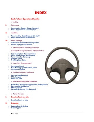 4 | P a g e
INDEX
Dealer’s Parts Operations Checklist:
1. Facility
i) Accessory
o Accessories display Advertisement
o Sales Department Coordination
ii) Facilities
o Parts Facility Cleanliness and Safety
o Parts Department Illumination
iii) Parts Storage
o Individual location for each part no
o Stored by type and shape
2. Administration and Organization
General Management and Administration
o Job description Documentation
o Parts Sales Target & Reporting
o Parts Sales by Category
o Support Tools
o Tracking Lost Sales
3. Inventory Management
o Inventory Count
o Non-Moving and Obsolete parts
o Inventory Update
4. Key Performance Indicator
o Service Supply Factor
o ETA changes
o Parts Per Unit
5. Parts Marketing and Retention
o Marketing Program support and Participation
o Service and Marketing
o POP material
o Periodical Market Pre Research
6. Parts Process
i) Genuine Parts Loyalty
o Genuine Parts to sale
ii) Ordering
o System Pre Ordering
o Order Types
 
