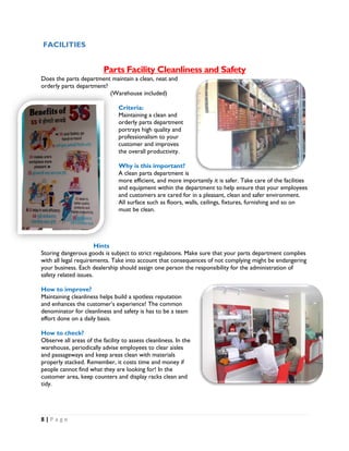 8 | P a g e
FACILITIES
Parts Facility Cleanliness and Safety
Does the parts department maintain a clean, neat and
orderly parts department?
(Warehouse included)
Criteria:
Maintaining a clean and
orderly parts department
portrays high quality and
professionalism to your
customer and improves
the overall productivity.
Why is this important?
A clean parts department is
more efficient, and more importantly it is safer. Take care of the facilities
and equipment within the department to help ensure that your employees
and customers are cared for in a pleasant, clean and safer environment.
All surface such as floors, walls, ceilings, fixtures, furnishing and so on
must be clean.
Hints
Storing dangerous goods is subject to strict regulations. Make sure that your parts department complies
with all legal requirements. Take into account that consequences of not complying might be endangering
your business. Each dealership should assign one person the responsibility for the administration of
safety related issues.
How to improve?
Maintaining cleanliness helps build a spotless reputation
and enhances the customer’s experience! The common
denominator for cleanliness and safety is has to be a team
effort done on a daily basis.
How to check?
Observe all areas of the facility to assess cleanliness. In the
warehouse, periodically advise employees to clear aisles
and passageways and keep areas clean with materials
properly stacked. Remember, it costs time and money if
people cannot find what they are looking for! In the
customer area, keep counters and display racks clean and
tidy.
 