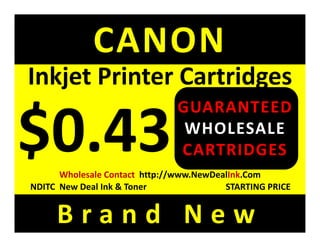 CANON
Inkjet Printer Cartridges
Inkjet Printer Cartridges
                                GUARANTEED
                                 WHOLESALE
                                CARTRIDGES
       Wholesale Contact  http://www.NewDealInk.Com 
NDITC  New Deal Ink & Toner                STARTING PRICE


     Brand New
 