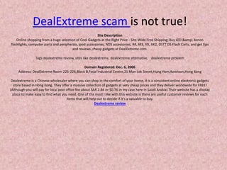 DealExtreme scam is not true!Site DescriptionOnline shopping from a huge selection of Cool Gadgets at the Right Price - Site-Wide Free Shipping; Buy LED &amp; Xenon flashlights, computer parts and peripherals, ipod accessories, NDS accessories, R4, M3, X9, AK2, DSTT DS Flash Carts, and get tips and reviews, cheap gadgets at DealExtreme.com.Tags:dealextreme review, sites like dealextreme, dealextreme alternative，dealextreme problemDomain Registered: Dec. 6, 2006Address: DealExtreme Room 225-226,Block B,Focal Industrial Centre,21 Man LokStreet,HungHom,Kowloon,Hong KongDealextreme is a Chinese wholesaler where you can shop in the comfort of your home, it is a consistent online electronic gadgets store based in Hong Kong. They offer a massive collection of gadgets at very cheap prices and they deliver worldwide for FREE! (Although you will pay for local post office fee about SAR 2.84 or $0.76 in my case here in Saudi Arabia) Their website has a display place to make easy to find what you need. One of the most I like with this website is there are useful customer reviews for each items that will help out to decide if it’s a valuable to buy.Dealextreme review 