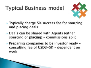 Typically charge 5% success fee for sourcing and placing dealsDeals can be shared with Agents (either sourcing or placing) – commissions splitPreparing companies to be investor ready –consulting fee of USD3-5K – dependent on workTypical Business model