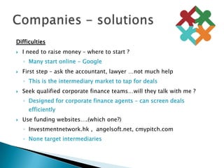 DifficultiesI need to raise money – where to start ?Many start online - GoogleFirst step – ask the accountant, lawyer …not much helpThis is the intermediary market to tap for dealsSeek qualified corporate finance teams…will they talk with me ?Designed for corporate finance agents – can screen deals efficientlyUse funding websites….(which one?)Investmentnetwork.hk ,  angelsoft.net, cmypitch.comNone target intermediariesCompanies - solutions	
