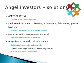 Active or passive Choose to be active or passiveReal wealth is hidden….lawyers, accountants, fiduciaries,  private bankers.Provide a source of deals to intermediariesHow to turn wealthy guys into Angel investors ?Tap their entrepreneurial instinctsAngel investors seek safety in numbersBuilding investor clubs and networksDifficulties of angel investors in investing abroadRoad to a Venture Capital fund ?Angel investors - solutions	
