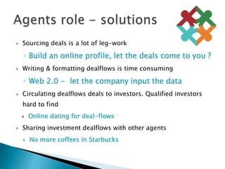 Sourcing deals is a lot of leg-workBuild an online profile, let the deals come to you ?Writing & formatting dealflows is time consumingWeb 2.0 -  let the company input the dataCirculating dealflows deals to investors. Qualified investors hard to findOnline dating for deal-flowsSharing investment dealflows with other agentsNo more coffees in StarbucksAgents role - solutions