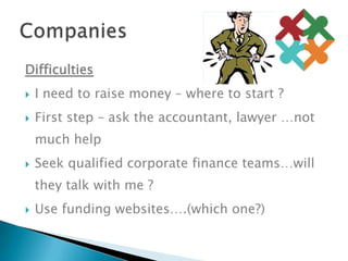 DifficultiesI need to raise money – where to start ?First step – ask the accountant, lawyer …not much helpSeek qualified corporate finance teams…will they talk with me ?Use funding websites….(which one?)Companies	