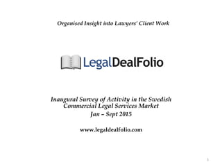 Inaugural Survey of Activity in the Swedish
Commercial Legal Services Market
Jan – Sept 2015
www.legaldealfolio.com
1	
  
Organised Insight into Lawyers’ Client Work
 