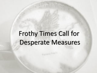 2
Frothy Times Call for
Desperate Measures
 