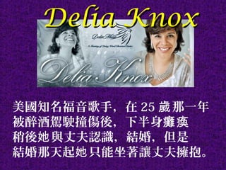 Delia KnoxDelia Knox
美國知名福音歌手，在 25 那一年歲
被醉酒駕駛撞傷後，下半身癱瘓
稍後 與丈夫認識，結婚，但是她
結婚那天起 只能坐著讓丈夫擁抱。她
 